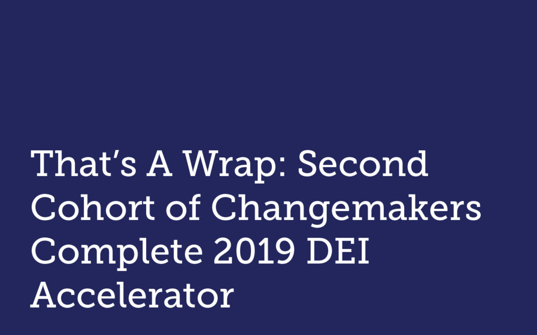 That’s A Wrap: Second Cohort of Changemakers Complete 2019 DEI Accelerator